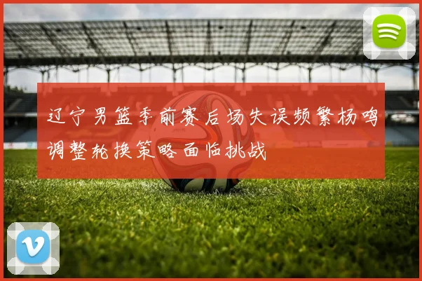 辽宁男篮季前赛后场失误频繁杨鸣调整轮换策略面临挑战