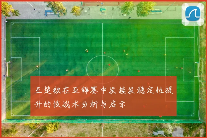 王楚钦在亚锦赛中发接发稳定性提升的技战术分析与启示
