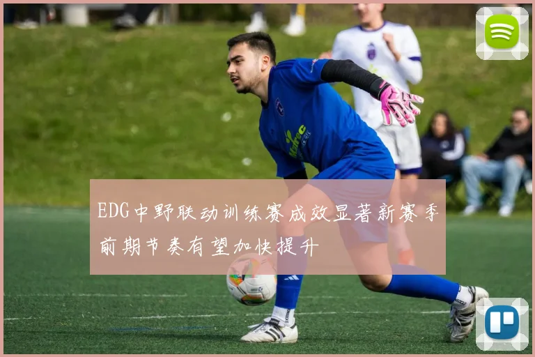 EDG中野联动训练赛成效显著新赛季前期节奏有望加快提升