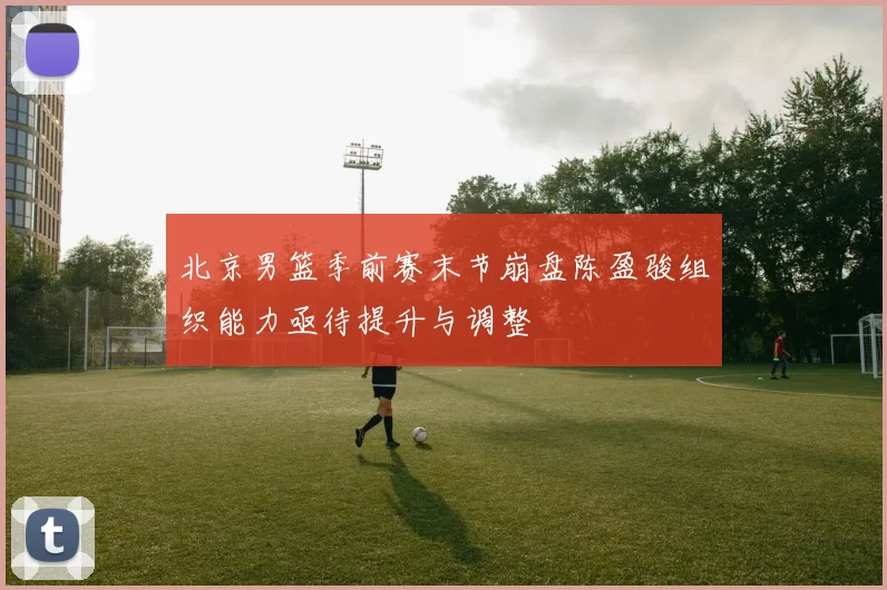 北京男篮季前赛末节崩盘陈盈骏组织能力亟待提升与调整